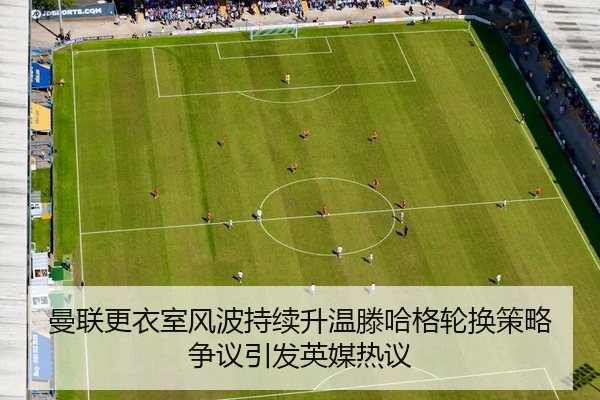 曼联更衣室风波持续升温滕哈格轮换策略争议引发英媒热议
