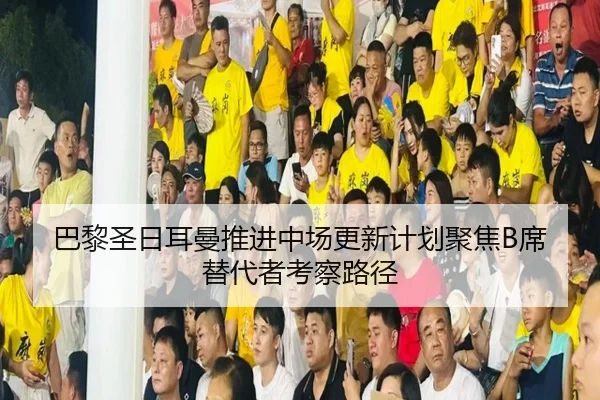 巴黎圣日耳曼推进中场更新计划聚焦B席替代者考察路径