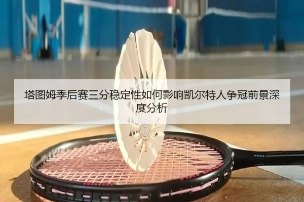 塔图姆季后赛三分稳定性如何影响凯尔特人争冠前景深度分析
